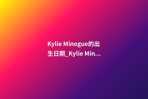 Kylie Minogue的出生日期_Kylie Minogue的生辰八字